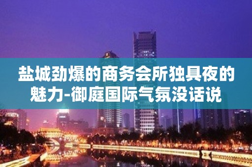 盐城劲爆的商务会所独具夜的魅力-御庭国际气氛没话说