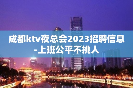 成都ktv夜总会2023招聘信息-上班公平不挑人