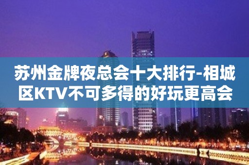 苏州金牌夜总会十大排行-相城区KTV不可多得的好玩更高会所