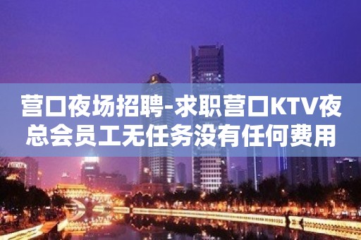 营口夜场招聘-求职营口KTV夜总会员工无任务没有任何费用