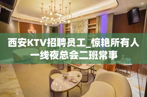 西安KTV招聘员工_惊艳所有人一线夜总会二班常事