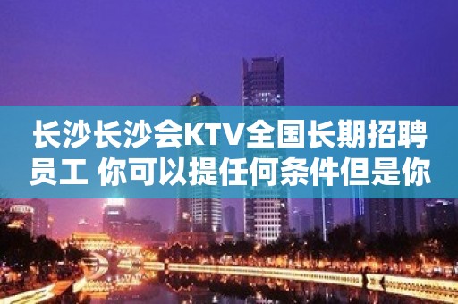 长沙长沙会KTV全国长期招聘员工 你可以提任何条件但是你得自信得