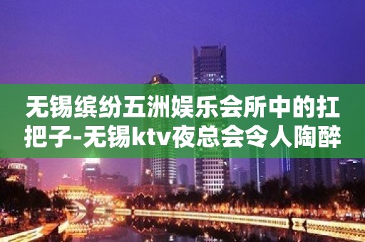 无锡缤纷五洲娱乐会所中的扛把子-无锡ktv夜总会令人陶醉的安排