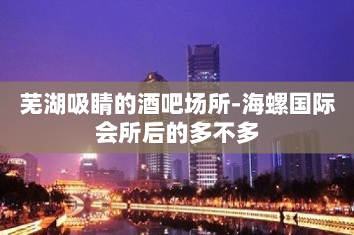 芜湖吸睛的酒吧场所-海螺国际会所后的多不多