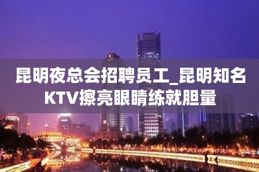 昆明夜总会招聘员工_昆明知名KTV擦亮眼睛练就胆量