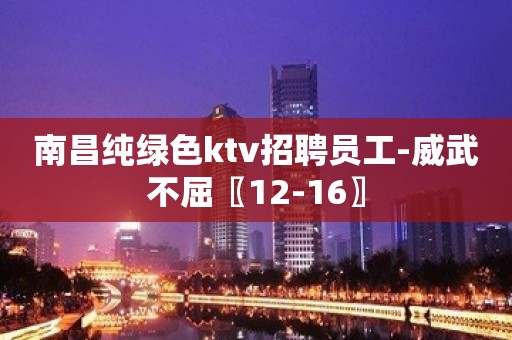 南昌纯绿色ktv招聘员工-威武不屈〖12-16〗