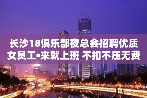 长沙18俱乐部夜总会招聘优质女员工•来就上班 不扣不压无费用