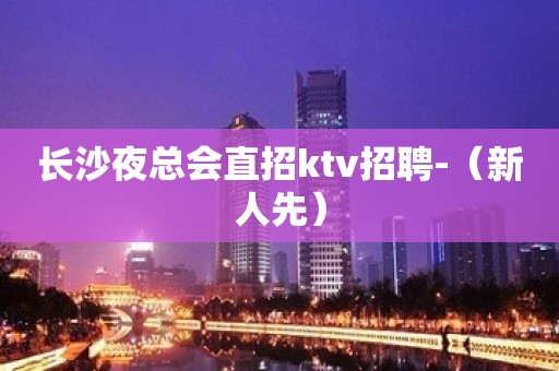 长沙夜总会直招ktv招聘-（新人先）