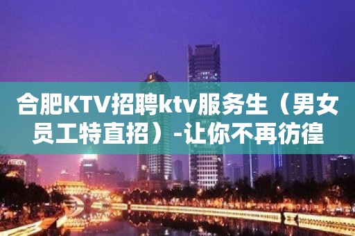 合肥KTV招聘ktv服务生（男女员工特直招）-让你不再彷徨