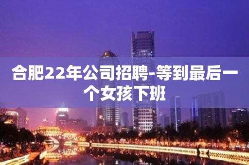 合肥22年公司招聘-等到最后一个女孩下班