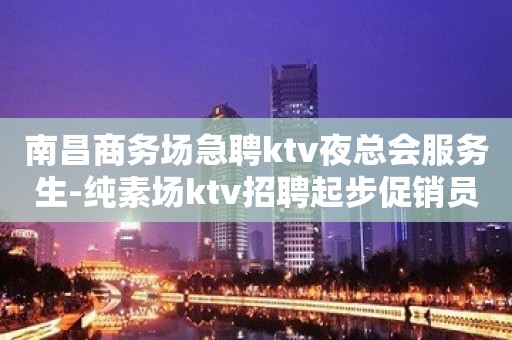 南昌商务场急聘ktv夜总会服务生-纯素场ktv招聘起步促销员