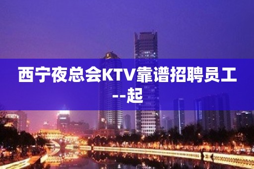 西宁夜总会KTV靠谱招聘员工--起