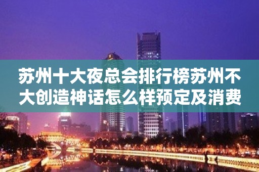 苏州十大夜总会排行榜苏州不大创造神话怎么样预定及消费？