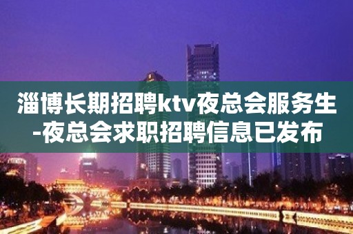 淄博长期招聘ktv夜总会服务生-夜总会求职招聘信息已发布