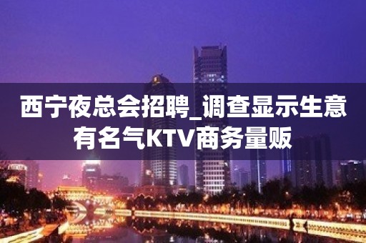 西宁夜总会招聘_调查显示生意有名气KTV商务量贩