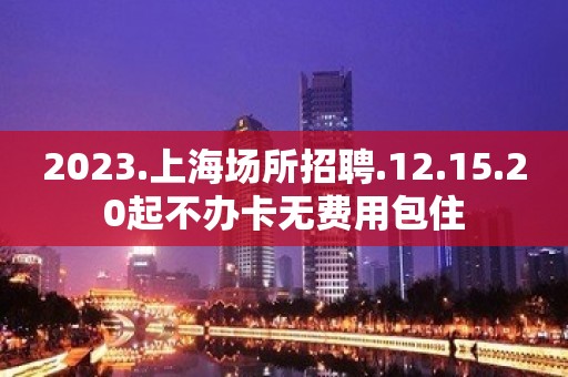 2023.上海场所招聘.12.15.20起不办卡无费用包住