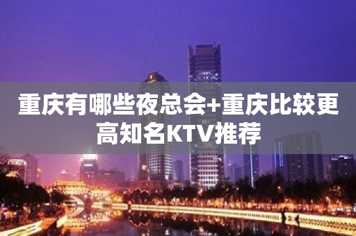 重庆有哪些夜总会+重庆比较更高知名KTV推荐