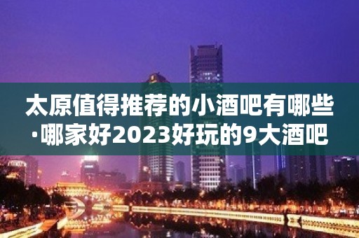 太原值得推荐的小酒吧有哪些·哪家好2023好玩的9大酒吧