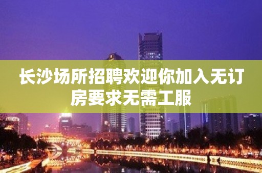 长沙场所招聘欢迎你加入无订房要求无需工服