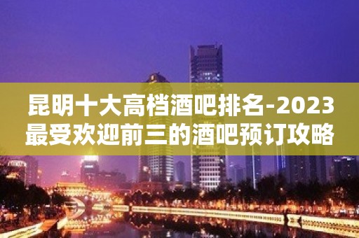 昆明十大高档酒吧排名-2023最受欢迎前三的酒吧预订攻略