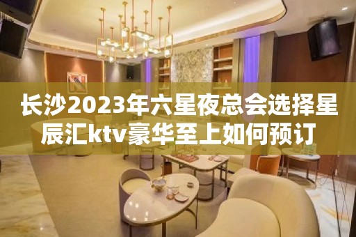 长沙2023年六星夜总会选择星辰汇ktv豪华至上如何预订