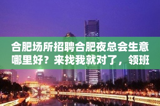 合肥场所招聘合肥夜总会生意哪里好？来找我就对了，领班亲招