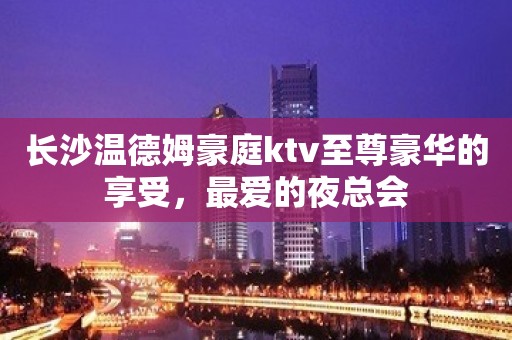 长沙温德姆豪庭ktv至尊豪华的享受，最爱的夜总会