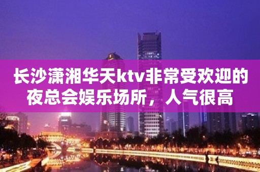 长沙潇湘华天ktv非常受欢迎的夜总会娱乐场所，人气很高