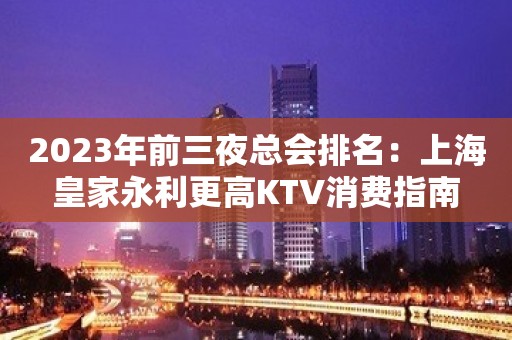 2023年前三夜总会排名：上海皇家永利更高KTV消费指南