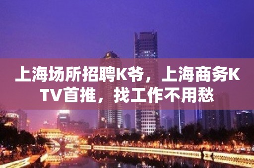 上海场所招聘K爷，上海商务KTV首推，找工作不用愁