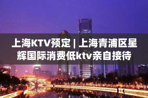 上海KTV预定 | 上海青浦区星辉国际消费低ktv亲自接待