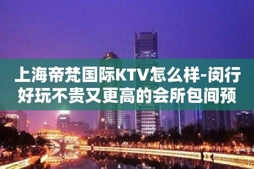 上海帝梵国际KTV怎么样-闵行好玩不贵又更高的会所包间预订