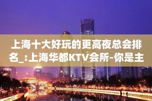 上海十大好玩的更高夜总会排名_:上海华都KTV会所-你是主角。