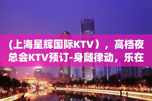 (上海星辉国际KTV），高档夜总会KTV预订-身随律动，乐在心中