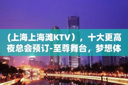 (上海上海滩KTV），十大更高夜总会预订-至尊舞台，梦想体验。