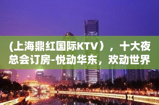 (上海鼎红国际KTV），十大夜总会订房-悦动华东，欢动世界。