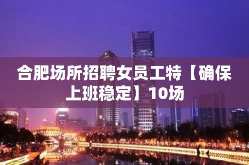 合肥场所招聘女员工特【确保上班稳定】10场