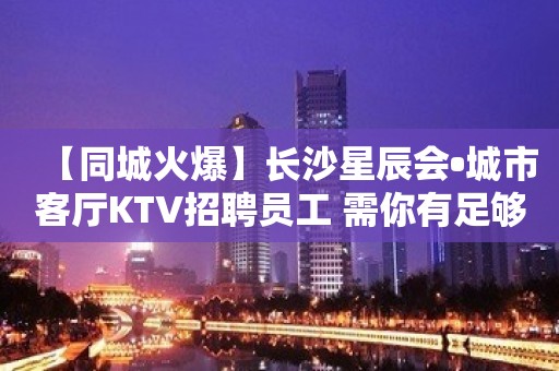 【同城火爆】长沙星辰会•城市客厅KTV招聘员工 需你有足够的自信