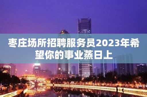 枣庄场所招聘服务员2023年希望你的事业蒸日上