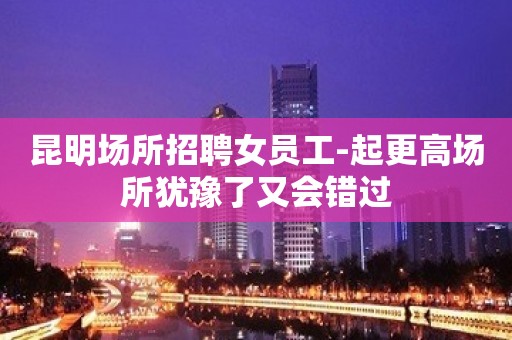 昆明场所招聘女员工-起更高场所犹豫了又会错过