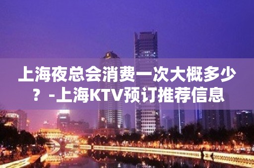 上海夜总会消费一次大概多少？-上海KTV预订推荐信息