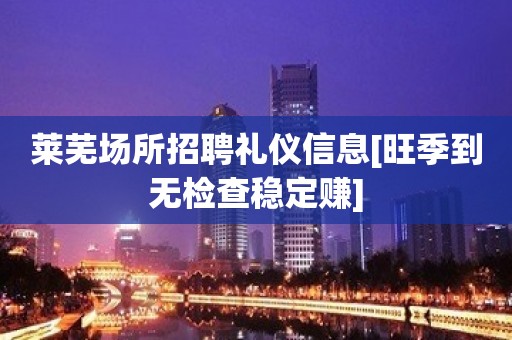 莱芜场所招聘礼仪信息[旺季到无检查稳定赚]