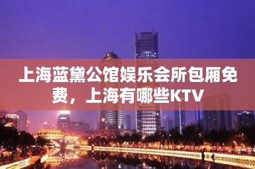 上海蓝黛公馆娱乐会所包厢免费，上海有哪些KTV