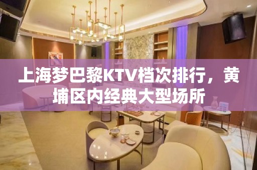 上海梦巴黎KTV档次排行，黄埔区内经典大型场所