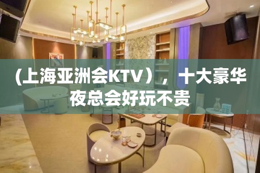 (上海亚洲会KTV），十大豪华夜总会好玩不贵