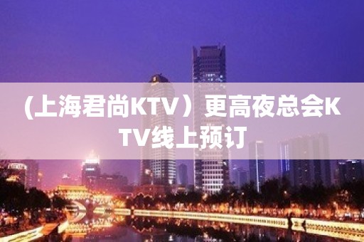 (上海君尚KTV）更高夜总会KTV线上预订