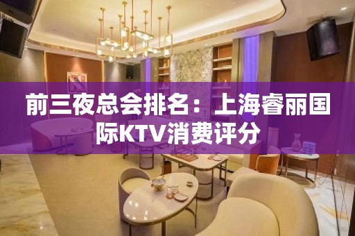 前三夜总会排名：上海睿丽国际KTV消费评分