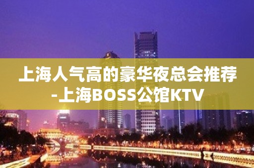 上海人气高的豪华夜总会推荐-上海BOSS公馆KTV