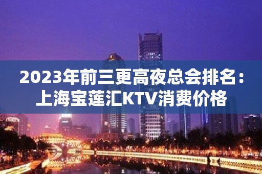 2023年前三更高夜总会排名：上海宝莲汇KTV消费价格