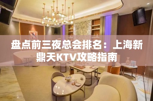 盘点前三夜总会排名：上海新鼎天KTV攻略指南